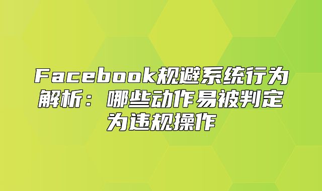 Facebook规避系统行为解析：哪些动作易被判定为违规操作