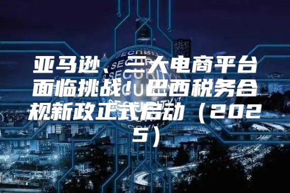 亚马逊、三大电商平台面临挑战！巴西税务合规新政正式启动2025