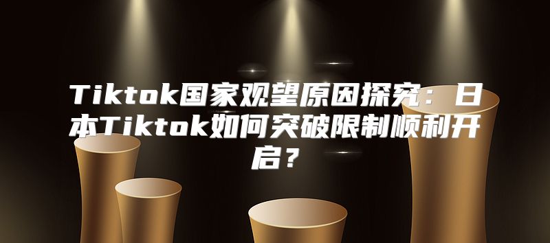 Tiktok国家观望原因探究：日本Tiktok如何突破限制顺利开启？