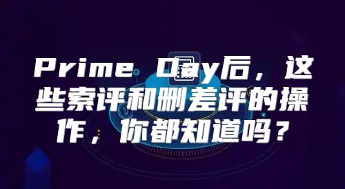 Prime Day后，这些索评和删差评的操作，你都知道吗？