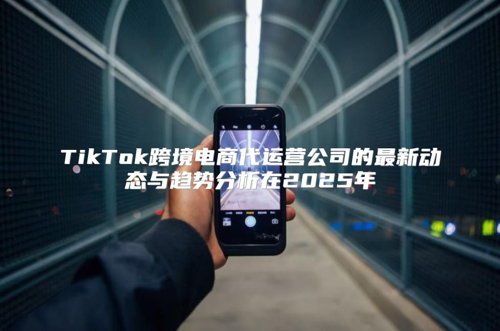 TikTok跨境电商代运营公司的最新动态与趋势分析在2025年
