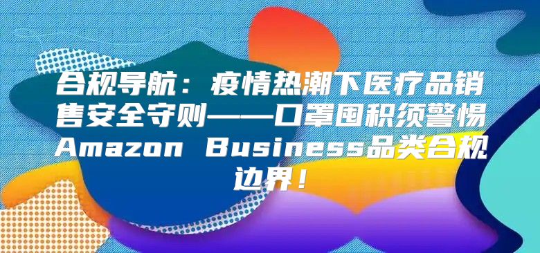 合规导航：疫情热潮下医疗品销售安全守则——口罩囤积须警惕Amazon Business品类合规边界！