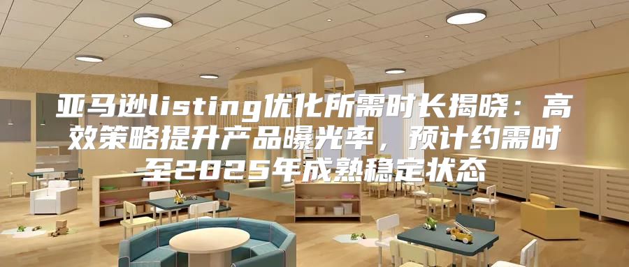 亚马逊listing优化所需时长揭晓：高效策略提升产品曝光率，预计约需时至2025年成熟稳定状态