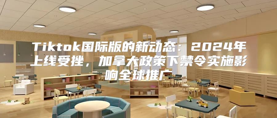 Tiktok国际版的新动态：2025年上线受挫，加拿大政策下禁令实施影响全球推广