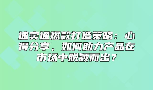 速卖通爆款打造策略：心得分享，如何助力产品在市场中脱颖而出？
