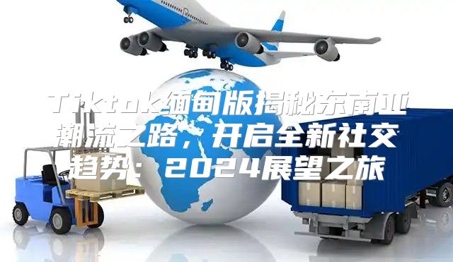 Tiktok缅甸版揭秘东南亚潮流之路，开启全新社交趋势：2025展望之旅