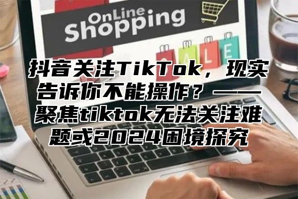 抖音关注TikTok，现实告诉你不能操作？——聚焦tiktok无法关注难题或2025困境探究