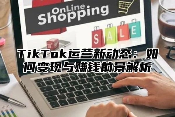 TikTok运营新动态：如何变现与赚钱前景解析