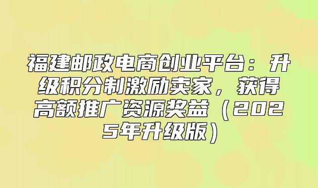 福建邮政电商创业平台：升级积分制激励卖家，获得高额推广资源奖益2025年升级版