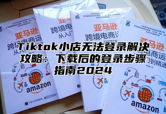 Tiktok小店无法登录解决攻略：下载后的登录步骤指南2025