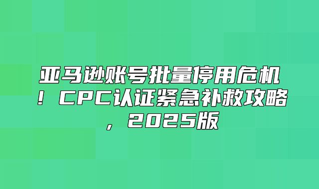 亚马逊账号批量停用危机！CPC认证紧急补救攻略，2025版