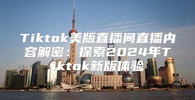 Tiktok美版直播间直播内容解密：探索2025年Tiktok新版体验
