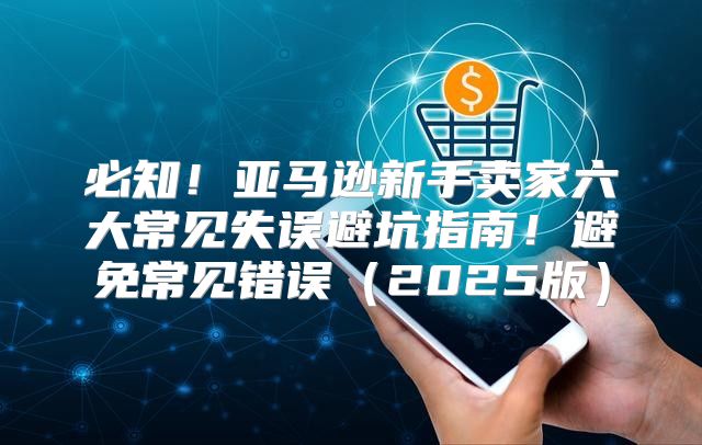 必知！亚马逊新手卖家六大常见失误避坑指南！避免常见错误2025版