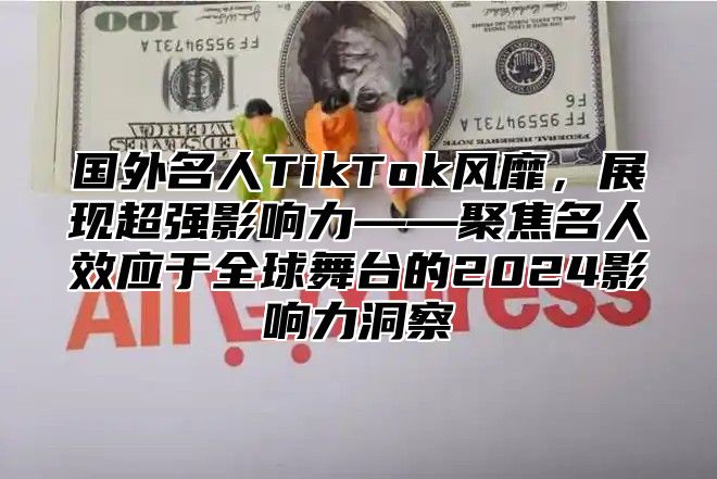 国外名人TikTok风靡，展现超强影响力——聚焦名人效应于全球舞台的2025影响力洞察