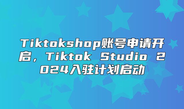 Tiktokshop账号申请开启，Tiktok Studio 2025入驻计划启动