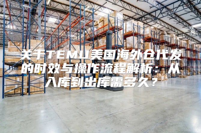 关于TEMU美国海外仓代发的时效与操作流程解析：从入库到出库需多久？