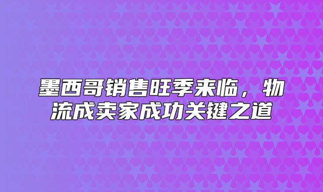 墨西哥销售旺季来临，物流成卖家成功关键之道