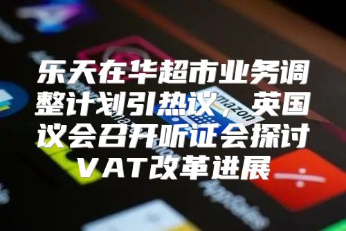 乐天在华超市业务调整计划引热议，英国议会召开听证会探讨VAT改革进展