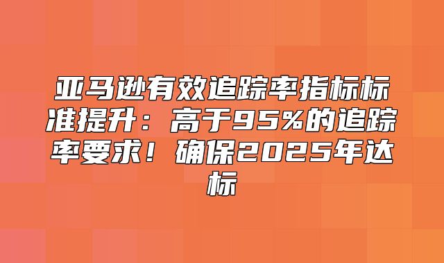 亚马逊有效追踪率指标标准提升：高于95%的追踪率要求！确保2025年达标