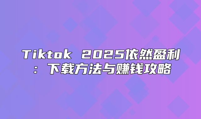 Tiktok 2025依然盈利：下载方法与赚钱攻略
