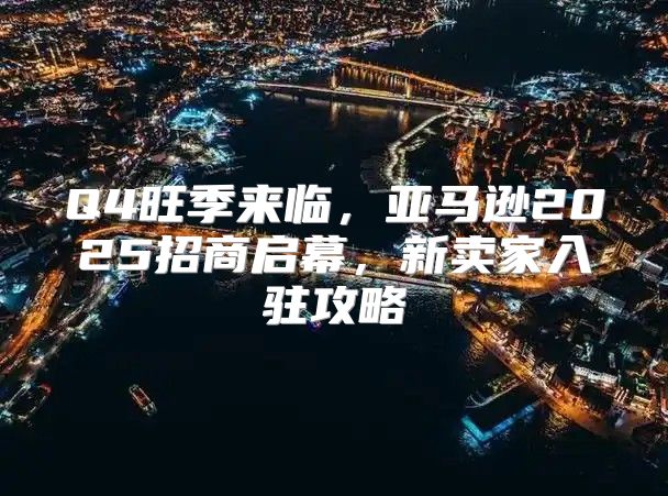 Q4旺季来临，亚马逊2025招商启幕，新卖家入驻攻略