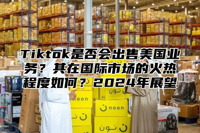 Tiktok是否会出售美国业务？其在国际市场的火热程度如何？2025年展望