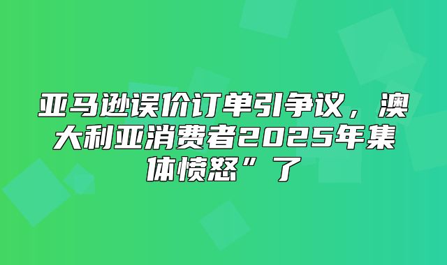 亚马逊误价订单引争议，澳大利亚消费者2025年集体愤怒”了