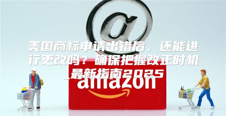 美国商标申请出错后，还能进行更改吗？确保把握改正时机_最新指南2025