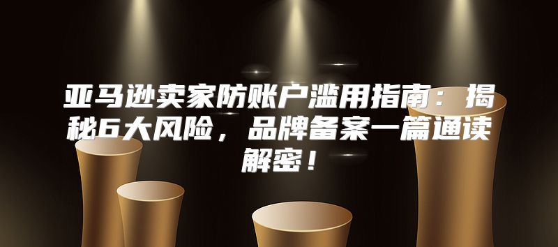 亚马逊卖家防账户滥用指南：揭秘6大风险，品牌备案一篇通读解密！