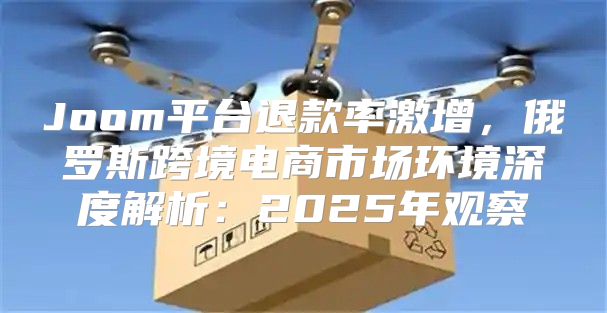 Joom平台退款率激增，俄罗斯跨境电商市场环境深度解析：2025年观察