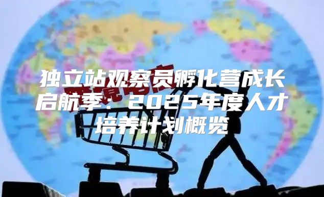 独立站观察员孵化营成长启航季：2025年度人才培养计划概览