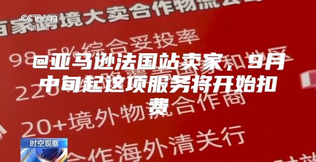 @亚马逊法国站卖家，9月中旬起这项服务将开始扣费