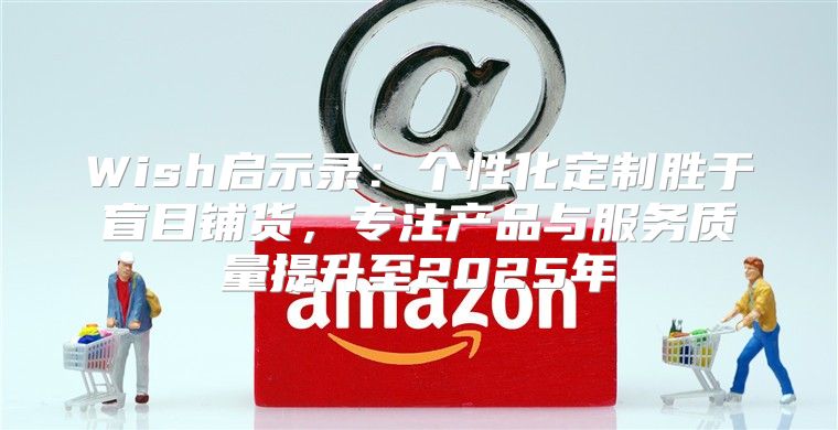 Wish启示录：个性化定制胜于盲目铺货，专注产品与服务质量提升至2025年