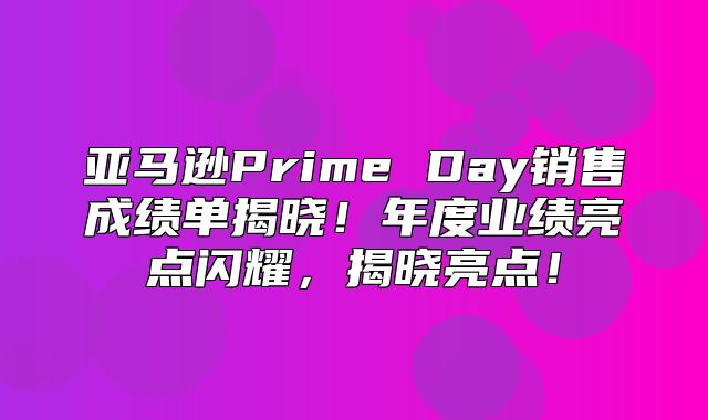 亚马逊Prime Day销售成绩单揭晓！年度业绩亮点闪耀，揭晓亮点！