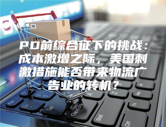 PD前综合征下的挑战：成本激增之际，美国刺激措施能否带来物流广告业的转机？