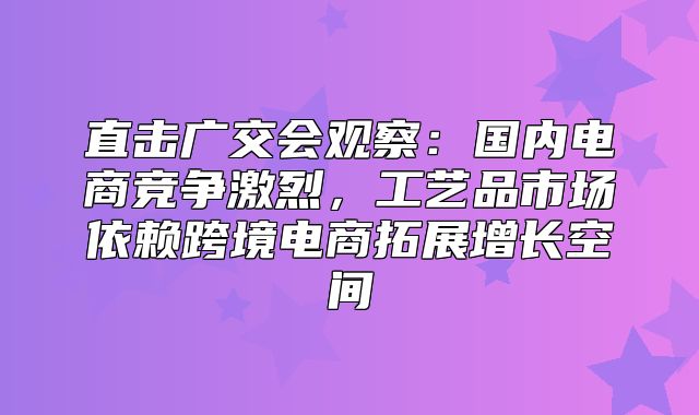 直击广交会观察：国内电商竞争激烈，工艺品市场依赖跨境电商拓展增长空间