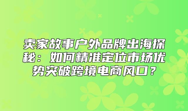 卖家故事户外品牌出海探秘：如何精准定位市场优势突破跨境电商风口？