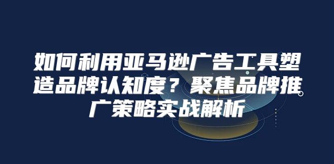 如何利用亚马逊广告工具塑造品牌认知度？聚焦品牌推广策略实战解析
