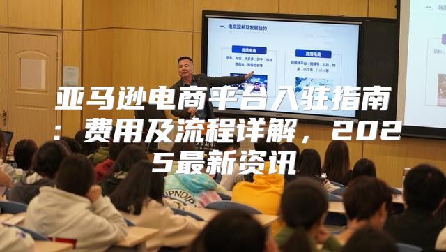 亚马逊电商平台入驻指南：费用及流程详解，2025最新资讯