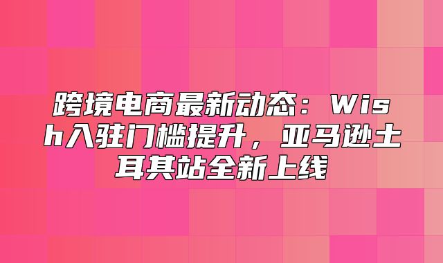 跨境电商最新动态：Wish入驻门槛提升，亚马逊土耳其站全新上线