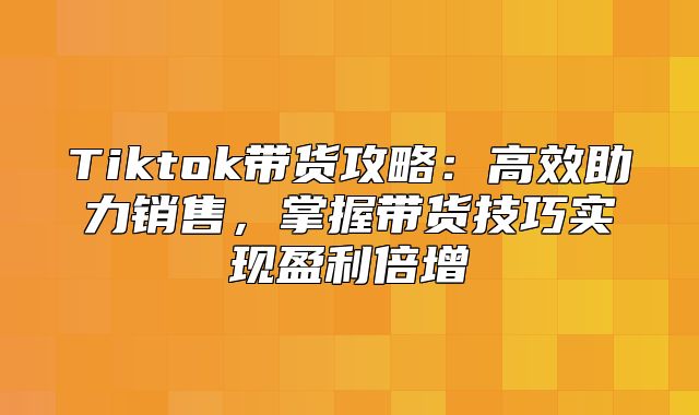 Tiktok带货攻略：高效助力销售，掌握带货技巧实现盈利倍增