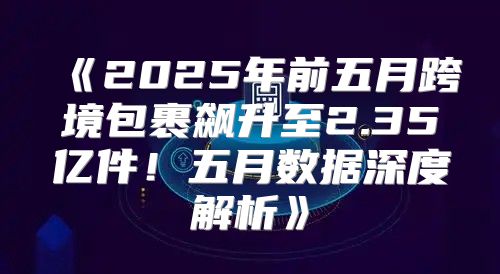 2025年前五月跨境包裹飙升至2.35亿件！五月数据深度解析