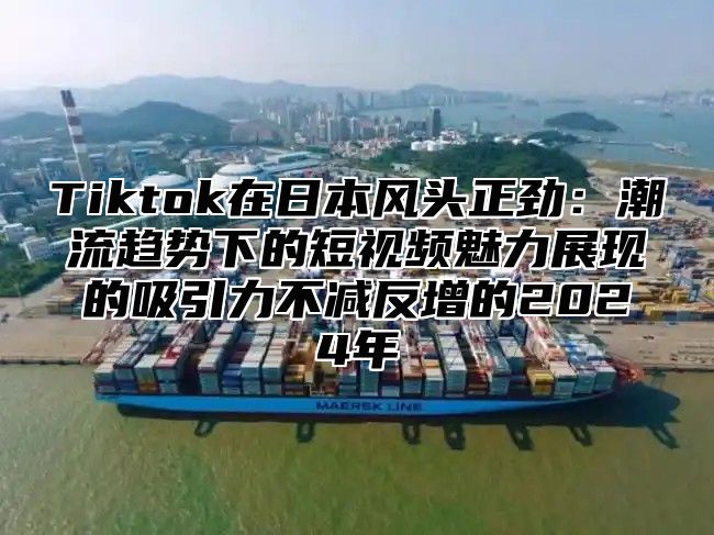 Tiktok在日本风头正劲：潮流趋势下的短视频魅力展现的吸引力不减反增的2025年