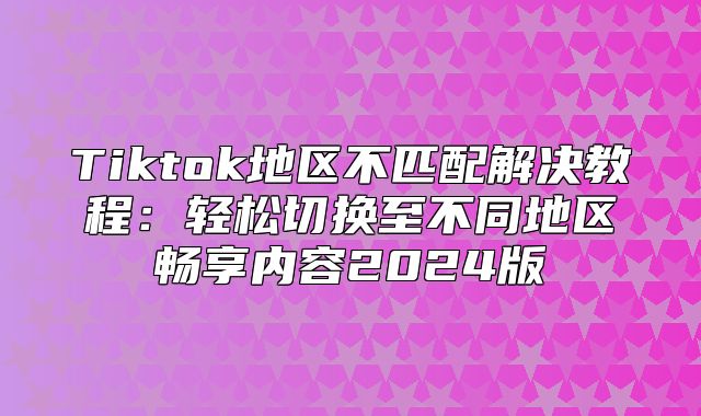 Tiktok地区不匹配解决教程：轻松切换至不同地区畅享内容2025版