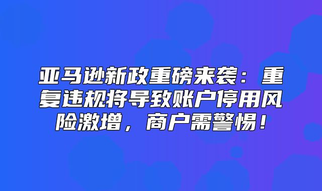 亚马逊新政重磅来袭：重复违规将导致账户停用风险激增，商户需警惕！