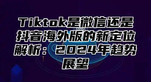 Tiktok是微信还是抖音海外版的新定位解析：2025年趋势展望