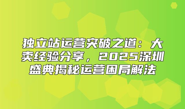独立站运营突破之道：大卖经验分享，2025深圳盛典揭秘运营困局解法