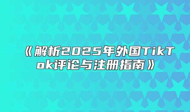 解析2025年外国TikTok评论与注册指南