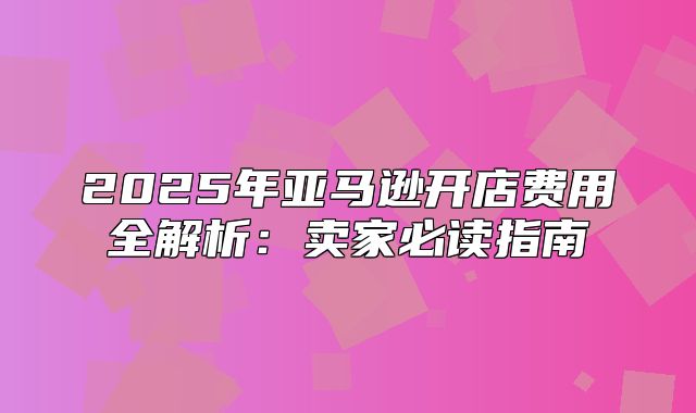2025年亚马逊开店费用全解析：卖家必读指南