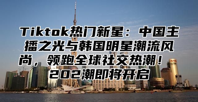 Tiktok热门新星：中国主播之光与韩国明星潮流风尚，领跑全球社交热潮！ 202潮即将开启